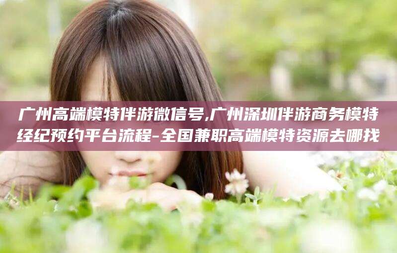 东海广州高端模特伴游微信号,广州深圳伴游商务模特经纪预约平台流程-全国兼职高端模特资源去哪找