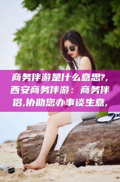东海商务伴游是什么意思?,西安商务伴游：商务伴侣,协助您办事谈生意,