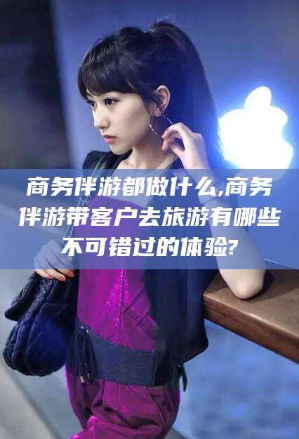 东海商务伴游都做什么,商务伴游带客户去旅游有哪些不可错过的体验?