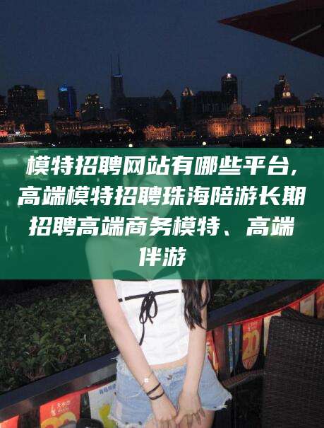 东海模特招聘网站有哪些平台,高端模特招聘珠海陪游长期招聘高端商务模特、高端伴游
