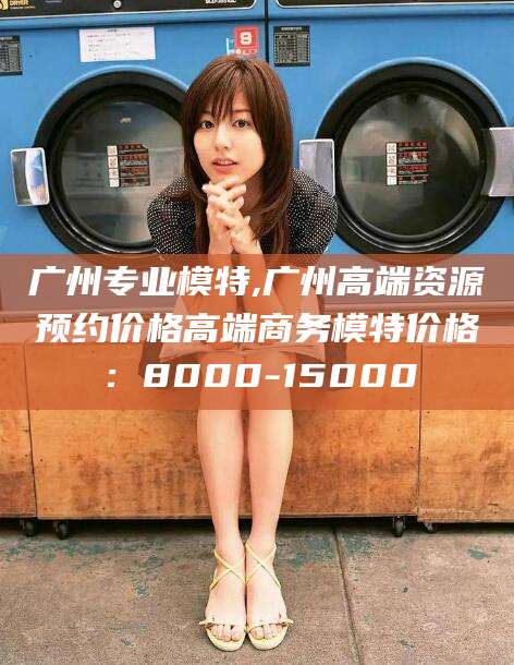 东海广州专业模特,广州高端资源预约价格高端商务模特价格：8000-15000