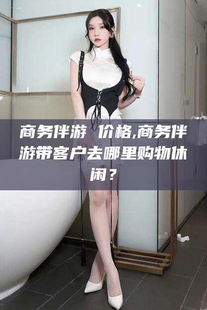 东海商务伴游 价格,商务伴游带客户去哪里购物休闲？