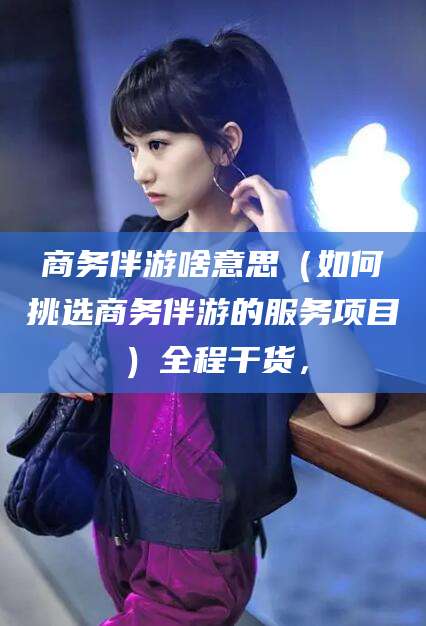 东海商务伴游啥意思（如何挑选商务伴游的服务项目）全程干货，