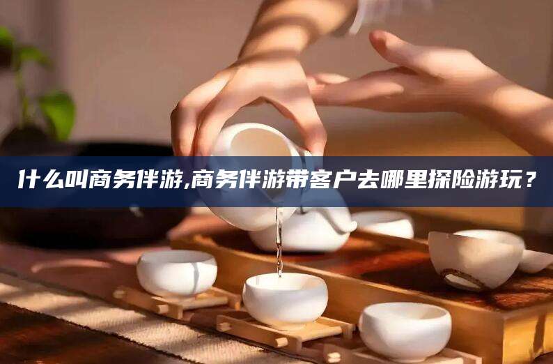 东海什么叫商务伴游,商务伴游带客户去哪里探险游玩？