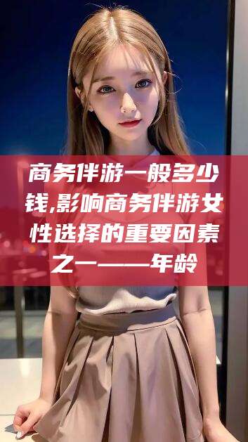 东海商务伴游一般多少钱,影响商务伴游女性选择的重要因素之一——年龄