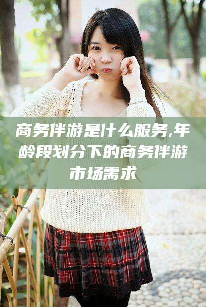 东海商务伴游是什么服务,年龄段划分下的商务伴游市场需求