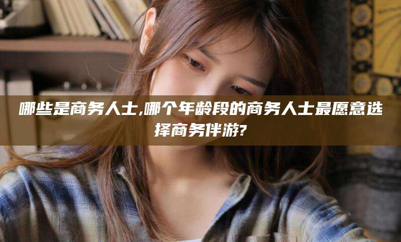 东海哪些是商务人士,哪个年龄段的商务人士最愿意选择商务伴游?