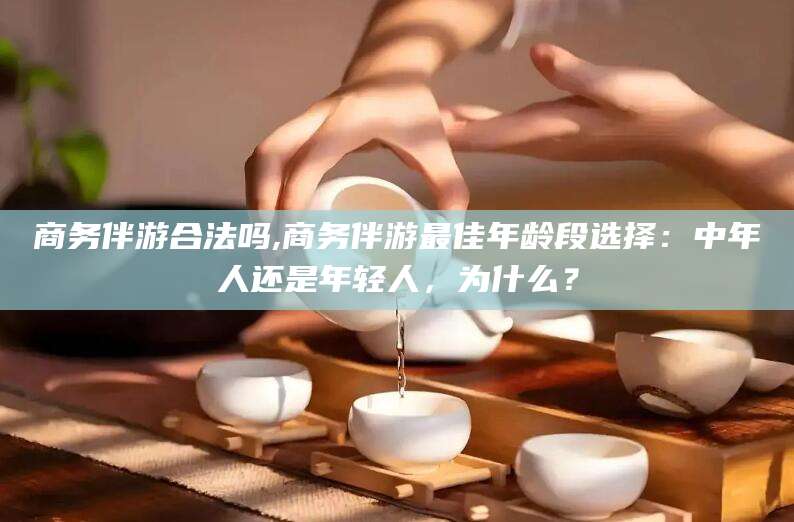 东海商务伴游合法吗,商务伴游最佳年龄段选择：中年人还是年轻人，为什么？