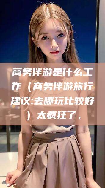 东海商务伴游是什么工作（商务伴游旅行建议:去哪玩比较好）太疯狂了，