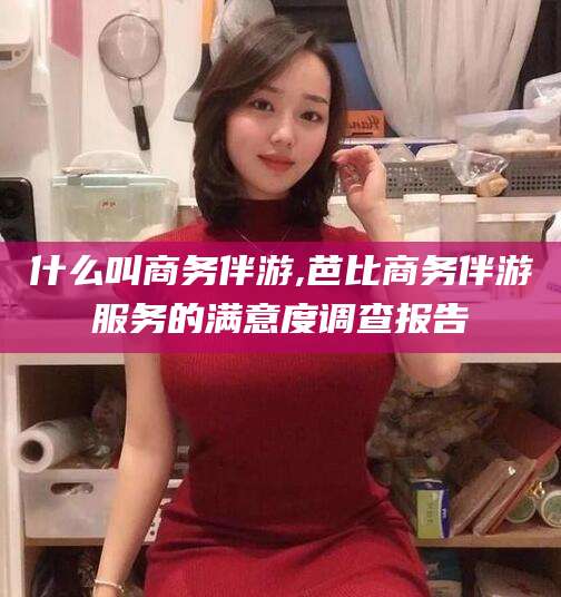 东海什么叫商务伴游,芭比商务伴游服务的满意度调查报告