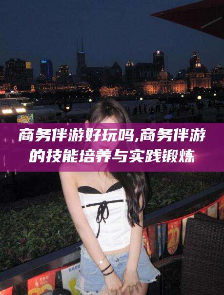 东海商务伴游好玩吗,商务伴游的技能培养与实践锻炼