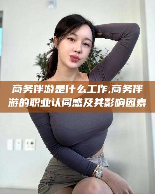 东海商务伴游是什么工作,商务伴游的职业认同感及其影响因素