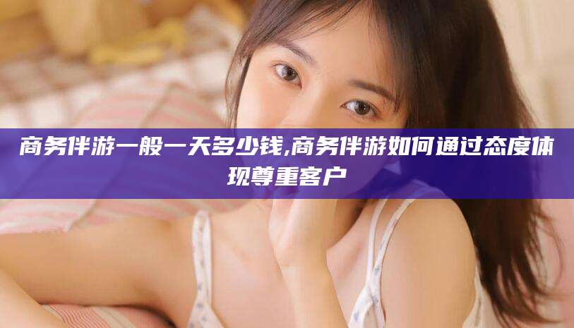 东海商务伴游一般一天多少钱,商务伴游如何通过态度体现尊重客户