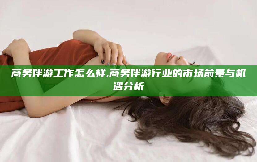 东海商务伴游工作怎么样,商务伴游行业的市场前景与机遇分析