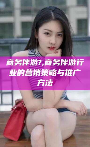 东海商务伴游?,商务伴游行业的营销策略与推广方法