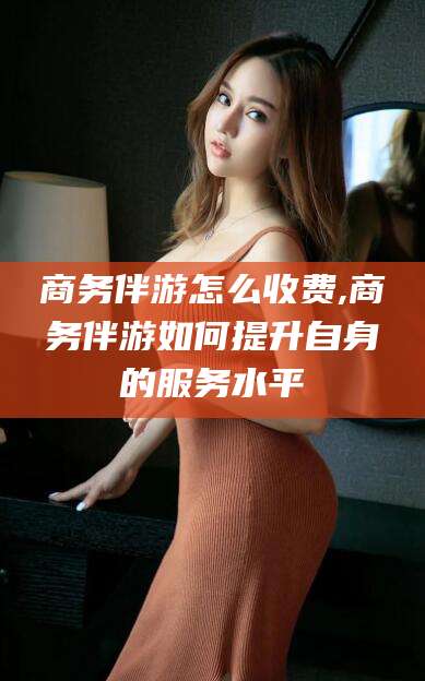 东海商务伴游怎么收费,商务伴游如何提升自身的服务水平