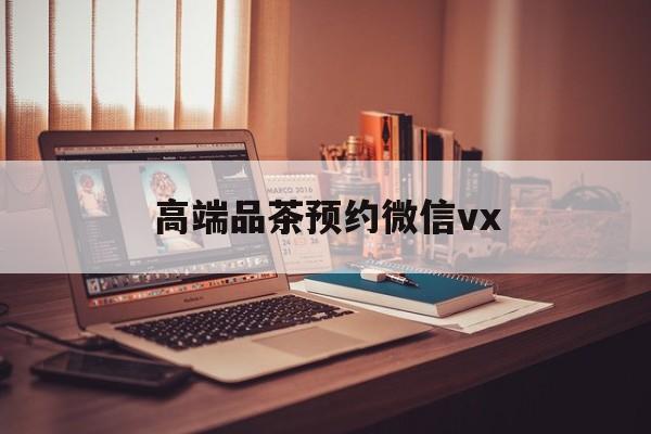 东海关于高端品茶预约微信vx的信息